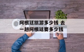 阿根廷旅游多少钱 去一趟阿根廷要多少钱