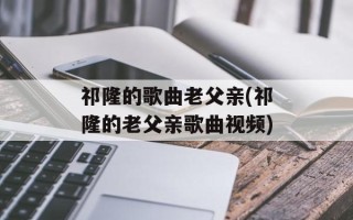祁隆的歌曲老父亲(祁隆的老父亲歌曲视频)