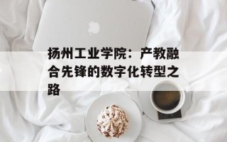 扬州工业学院：产教融合先锋的数字化转型之路