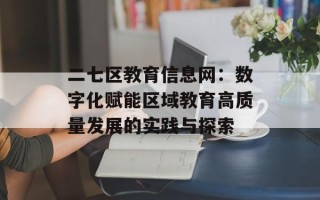二七区教育信息网：数字化赋能区域教育高质量发展的实践与探索