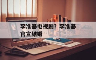 李准基电视剧？李准基官宣结婚