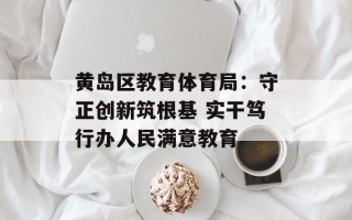 黄岛区教育体育局：守正创新筑根基 实干笃行办人民满意教育