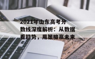 2021年山东高考分数线深度解析：从数据看趋势，用策略赢未来