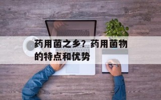 药用菌之乡？药用菌物的特点和优势