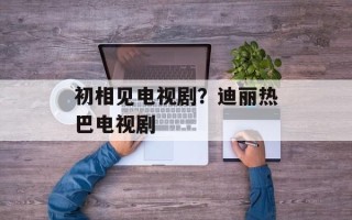 初相见电视剧？迪丽热巴电视剧