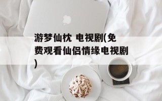 游梦仙枕 电视剧(免费观看仙侣情缘电视剧)