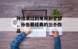 孙怡演过的电视剧全部，孙怡最经典的三个作品