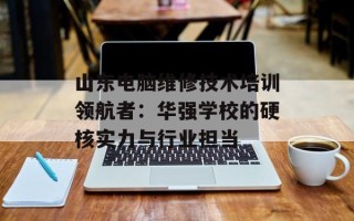 山东电脑维修技术培训领航者：华强学校的硬核实力与行业担当