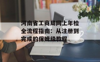 河南省工商局网上年检全流程指南：从注册到完成的保姆级教程