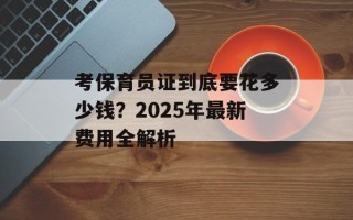 考保育员证到底要花多少钱？2025年最新费用全解析