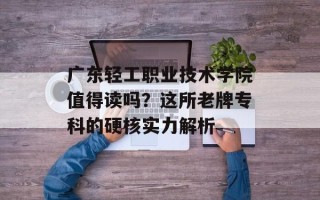 广东轻工职业技术学院值得读吗？这所老牌专科的硬核实力解析