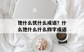 饱什么忧什么成语？什么饱什么什么四字成语