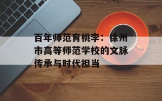 百年师范育桃李：徐州市高等师范学校的文脉传承与时代担当