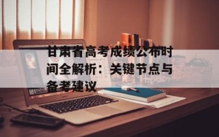 甘肃省高考成绩公布时间全解析：关键节点与备考建议