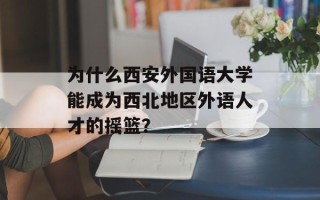 为什么西安外国语大学能成为西北地区外语人才的摇篮？
