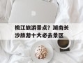 桃江旅游景点？湖南长沙旅游十大必去景区