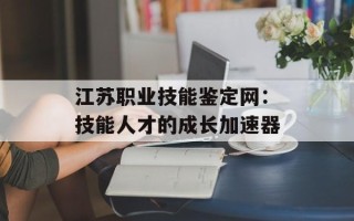 江苏职业技能鉴定网：技能人才的成长加速器