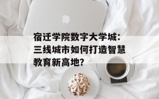 宿迁学院数字大学城：三线城市如何打造智慧教育新高地？