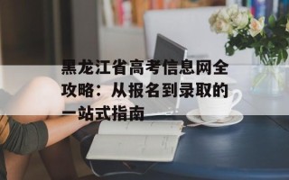 黑龙江省高考信息网全攻略：从报名到录取的一站式指南