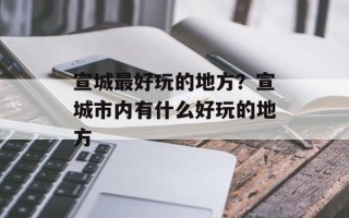 宣城最好玩的地方？宣城市内有什么好玩的地方