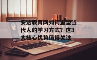 安达教育网如何重塑当代人的学习方式？这3大核心优势值得关注