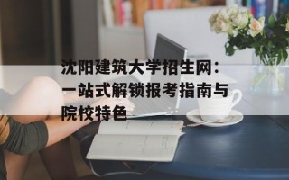 沈阳建筑大学招生网：一站式解锁报考指南与院校特色