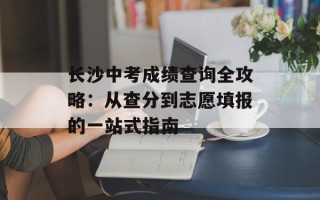 长沙中考成绩查询全攻略：从查分到志愿填报的一站式指南