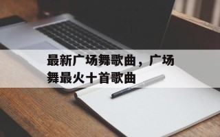 最新广场舞歌曲，广场舞最火十首歌曲