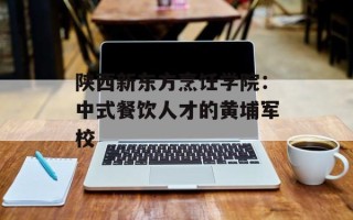 陕西新东方烹饪学院：中式餐饮人才的黄埔军校