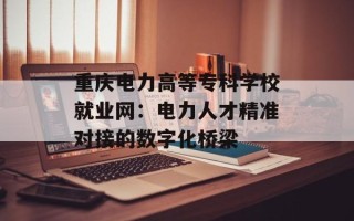 重庆电力高等专科学校就业网：电力人才精准对接的数字化桥梁
