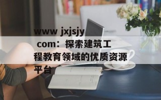 www jxjsjy com：探索建筑工程教育领域的优质资源平台