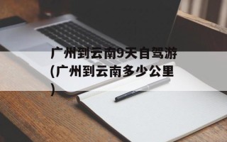 广州到云南9天自驾游(广州到云南多少公里)