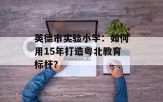 英德市实验小学：如何用15年打造粤北教育标杆？