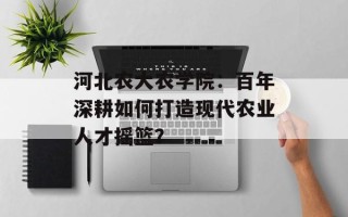 河北农大农学院：百年深耕如何打造现代农业人才摇篮？