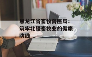 黑龙江省畜牧兽医局：筑牢北疆畜牧业的健康防线