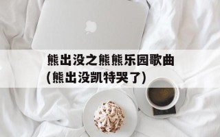 熊出没之熊熊乐园歌曲(熊出没凯特哭了)