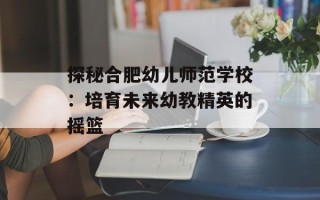 探秘合肥幼儿师范学校：培育未来幼教精英的摇篮
