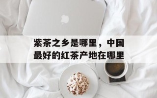 紫茶之乡是哪里，中国最好的红茶产地在哪里