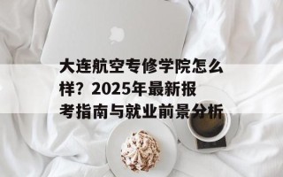 大连航空专修学院怎么样？2025年最新报考指南与就业前景分析