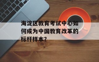 海淀区教育考试中心如何成为中国教育改革的标杆样本？