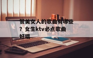 赞美女人的歌曲有哪些？女生ktv必点歌曲好唱