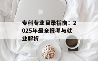 专科专业目录指南：2025年最全报考与就业解析