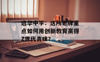 远华中学：这所老牌重点如何用创新教育赢得Z世代青睐？