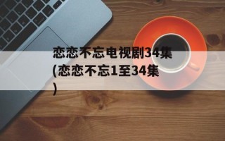 恋恋不忘电视剧34集(恋恋不忘1至34集)