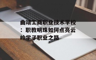 曲靖工商职业技术学校：职教明珠如何点亮云岭学子职业之路