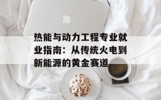 热能与动力工程专业就业指南：从传统火电到新能源的黄金赛道