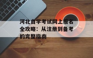 河北自学考试网上报名全攻略：从注册到备考的完整指南