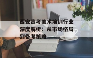 西安高考美术培训行业深度解析：从市场格局到备考策略
