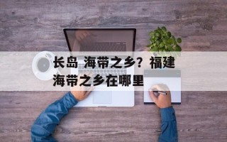 长岛 海带之乡？福建海带之乡在哪里