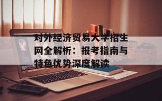 对外经济贸易大学招生网全解析：报考指南与特色优势深度解读
